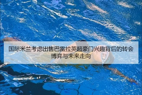 国际米兰考虑出售巴雷拉英超豪门兴趣背后的转会博弈与未来走向（kaiyun）