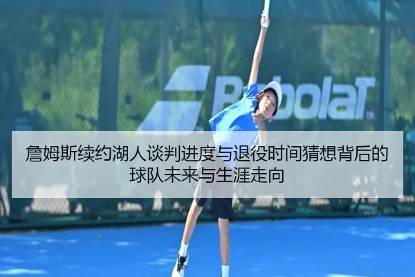 詹姆斯续约湖人谈判进度与退役时间猜想背后的球队未来与生涯走向