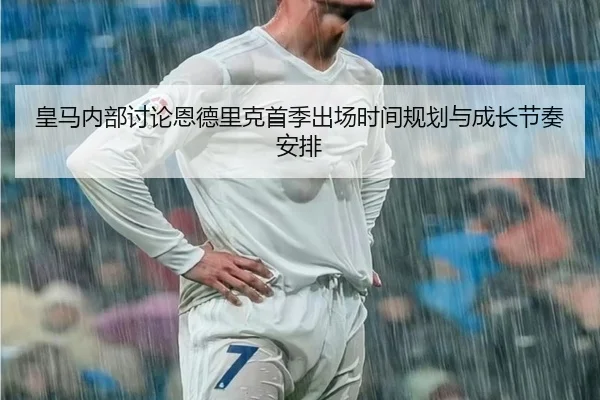 皇马内部讨论恩德里克首季出场时间规划与成长节奏安排
