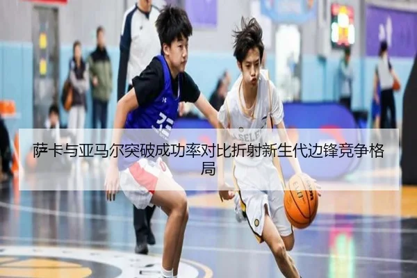 萨卡与亚马尔突破成功率对比折射新生代边锋竞争格局