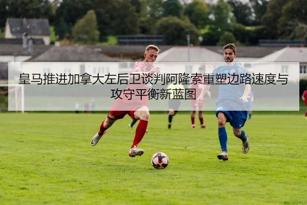 皇马推进加拿大左后卫谈判阿隆索重塑边路速度与攻守平衡新蓝图（kaiyun）